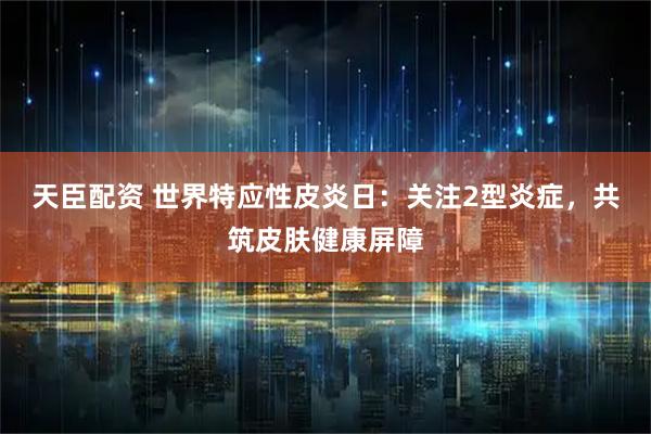 天臣配资 世界特应性皮炎日：关注2型炎症，共筑皮肤健康屏障