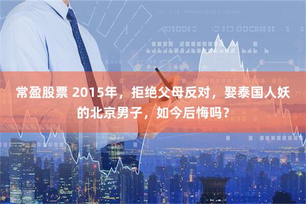 常盈股票 2015年，拒绝父母反对，娶泰国人妖的北京男子，如今后悔吗？