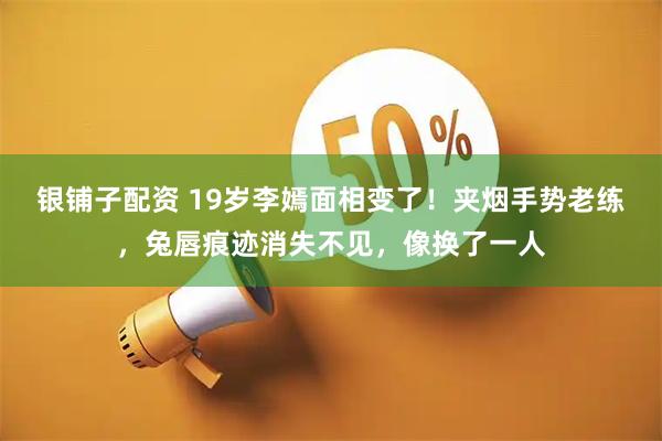 银铺子配资 19岁李嫣面相变了！夹烟手势老练，兔唇痕迹消失不见，像换了一人