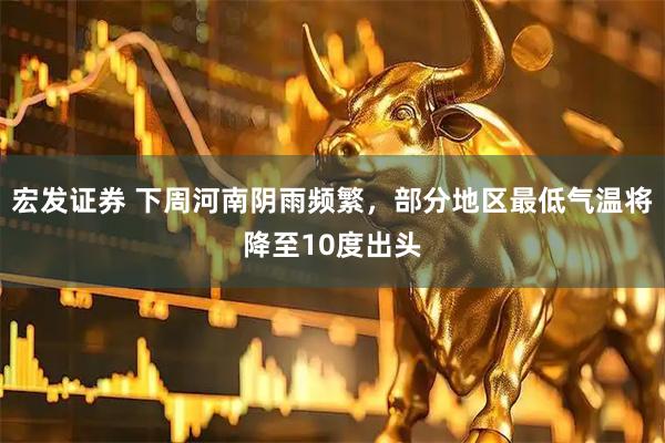 宏发证券 下周河南阴雨频繁，部分地区最低气温将降至10度出头