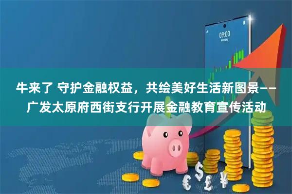 牛来了 守护金融权益，共绘美好生活新图景——广发太原府西街支行开展金融教育宣传活动