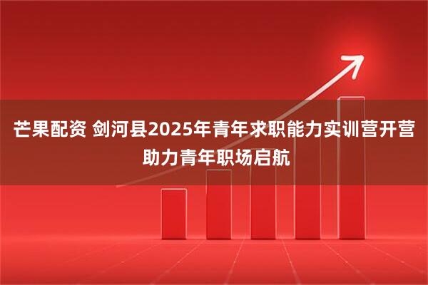 芒果配资 剑河县2025年青年求职能力实训营开营 助力青年职场启航