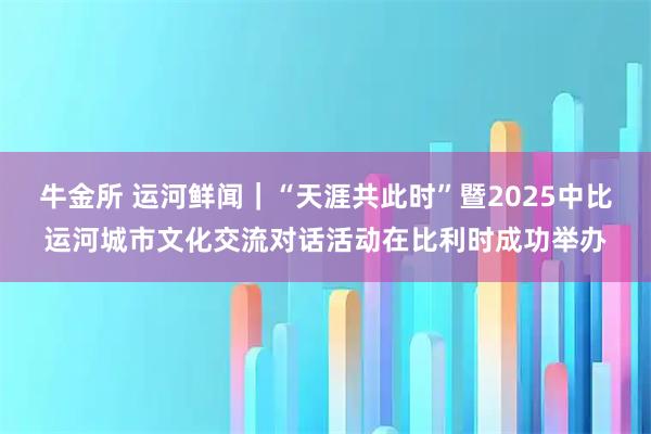 牛金所 运河鲜闻｜“天涯共此时”暨2025中比运河城市文化交流对话活动在比利时成功举办