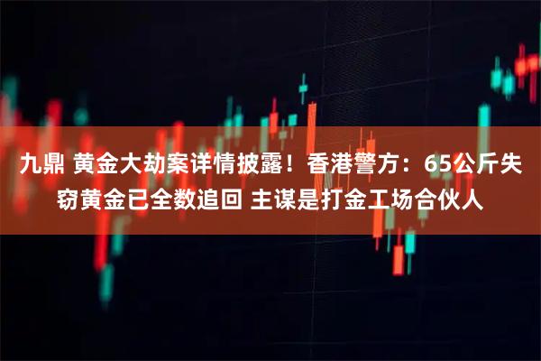 九鼎 黄金大劫案详情披露！香港警方：65公斤失窃黄金已全数追回 主谋是打金工场合伙人