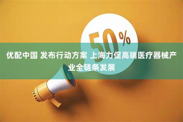 优配中国 发布行动方案 上海力促高端医疗器械产业全链条发展