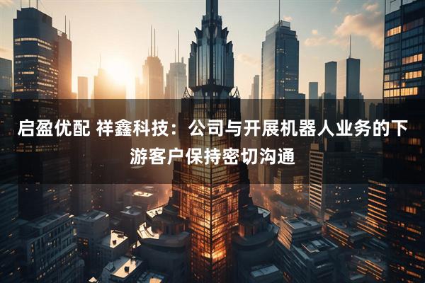 启盈优配 祥鑫科技：公司与开展机器人业务的下游客户保持密切沟通