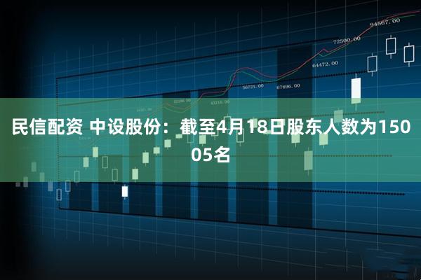 民信配资 中设股份：截至4月18日股东人数为15005名