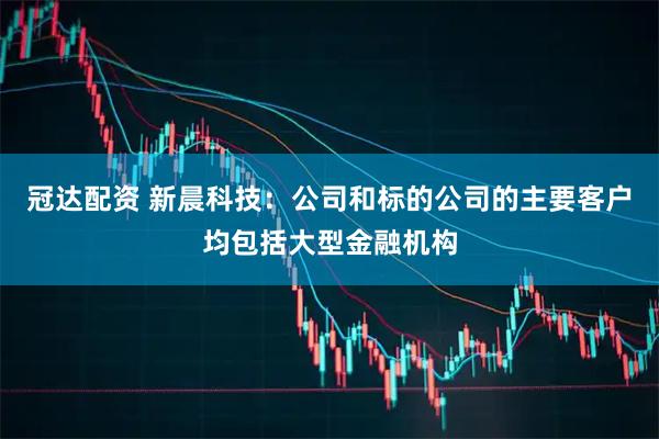 冠达配资 新晨科技：公司和标的公司的主要客户均包括大型金融机构