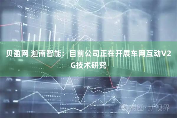 贝盈网 迦南智能：目前公司正在开展车网互动V2G技术研究