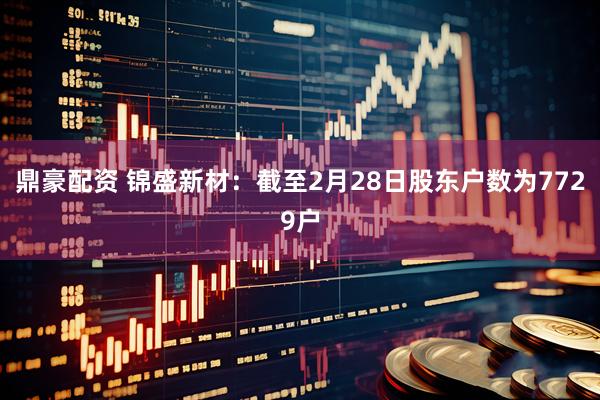 鼎豪配资 锦盛新材：截至2月28日股东户数为7729户