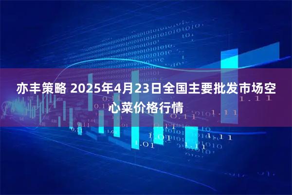 亦丰策略 2025年4月23日全国主要批发市场空心菜价格行情