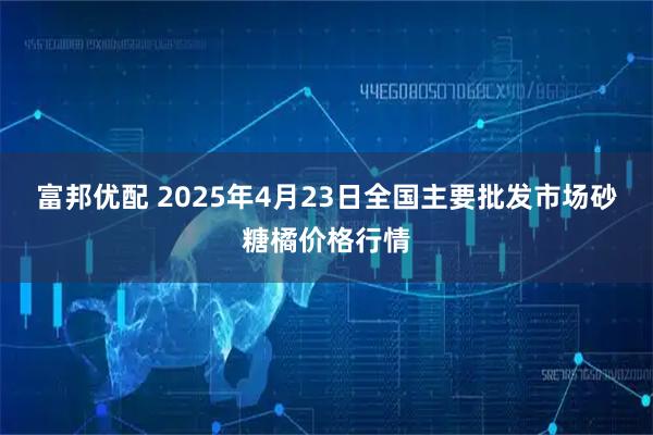 富邦优配 2025年4月23日全国主要批发市场砂糖橘价格行情