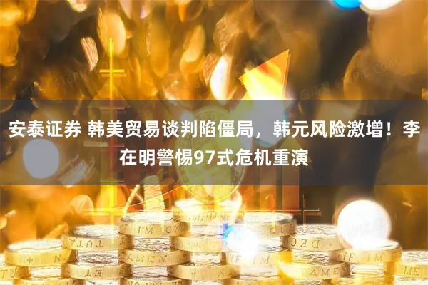 安泰证券 韩美贸易谈判陷僵局，韩元风险激增！李在明警惕97式危机重演