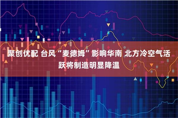 聚创优配 台风“麦德姆”影响华南 北方冷空气活跃将制造明显降温