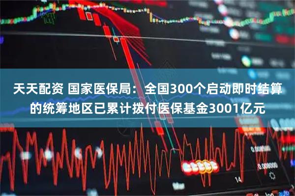 天天配资 国家医保局：全国300个启动即时结算的统筹地区已累计拨付医保基金3001亿元