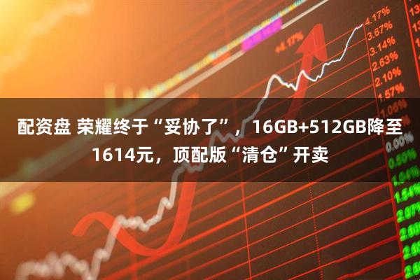 配资盘 荣耀终于“妥协了”,16GB+512GB降至1614元,顶配版“清仓”开卖
