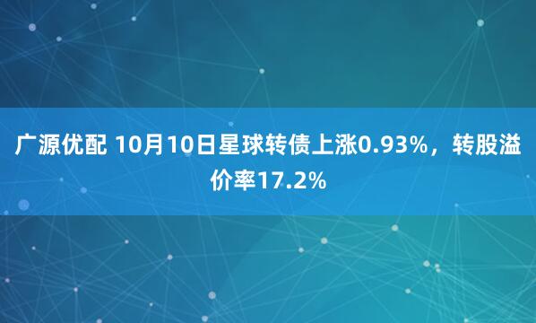 广源优配 10月10日星球转债上涨0.93%，转股溢价率17.2%