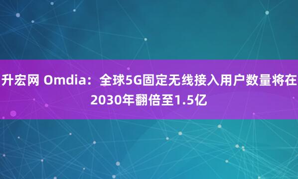 升宏网 Omdia：全球5G固定无线接入用户数量将在2030年翻倍至1.5亿