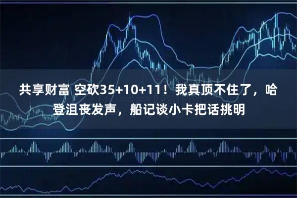 共享财富 空砍35+10+11!我真顶不住了,哈登沮丧发声,船记谈小卡把话挑明