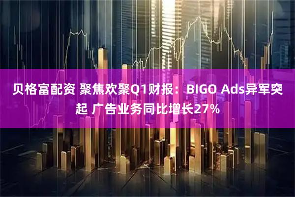 贝格富配资 聚焦欢聚Q1财报：BIGO Ads异军突起 广告业务同比增长27%