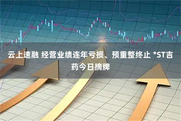 云上速融 经营业绩连年亏损、预重整终止 *ST吉药今日摘牌
