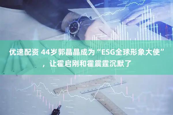 优速配资 44岁郭晶晶成为“ESG全球形象大使”，让霍启刚和霍震霆沉默了