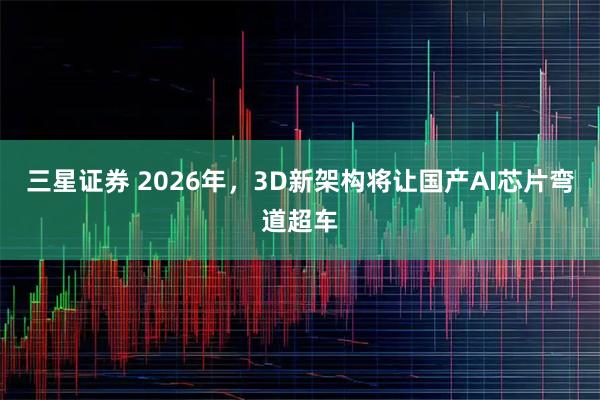 三星证券 2026年,3D新架构将让国产AI芯片弯道超车