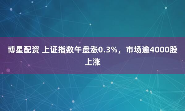 博星配资 上证指数午盘涨0.3%，市场逾4000股上涨