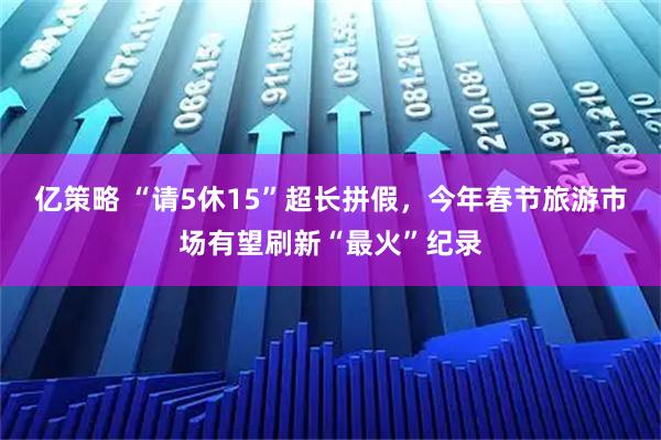 亿策略 “请5休15”超长拼假，今年春节旅游市场有望刷新“最火”纪录