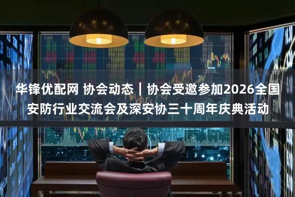 华锋优配网 协会动态︱协会受邀参加2026全国安防行业交流会及深安协三十周年庆典活动