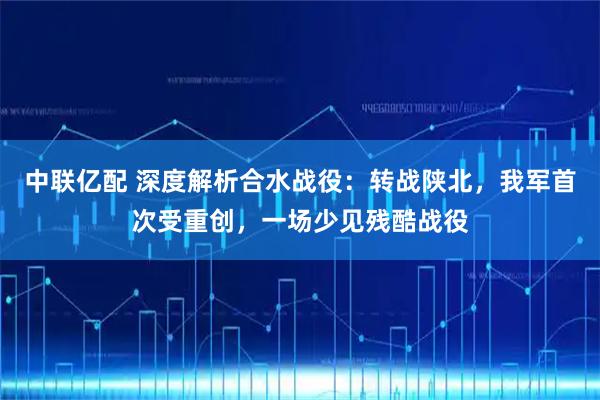 中联亿配 深度解析合水战役：转战陕北，我军首次受重创，一场少见残酷战役