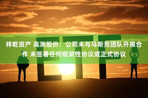 祥乾资产 高测股份：公司未与马斯克团队开展合作 未签署任何框架性协议或正式协议